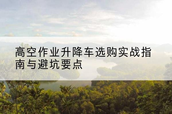 赣州升降车怎么选-高空作业升降车选购实战指南与避坑要点