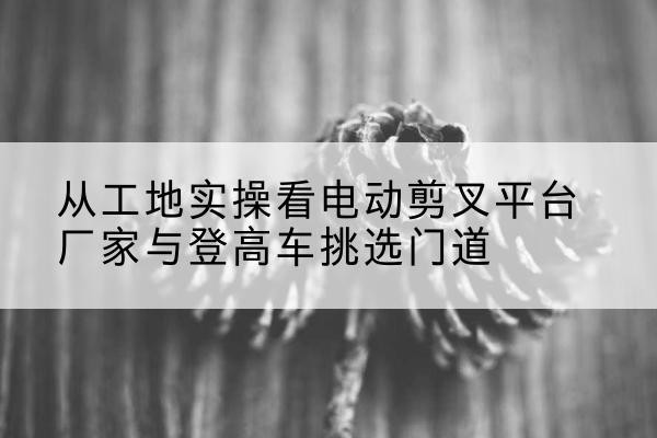 赣州电动剪叉升降平台厂家-从工地实操看电动剪叉平台厂家与登高车挑选门道