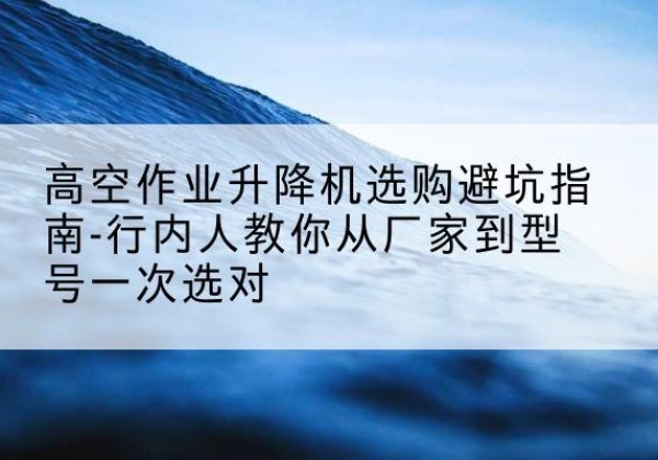 赣州升降平台厂家-高空作业升降机选购避坑指南-行内人教你从厂家到型号一次选对