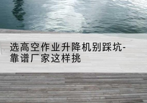 赣州剪叉式升降机厂家-选高空作业升降机别踩坑-靠谱厂家这样挑