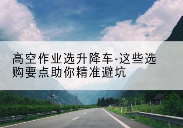 赣州升降车厂家-高空作业选升降车-这些选购要点助你*避坑