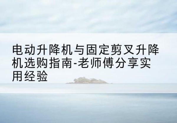 赣州电动升降机怎么选-电动升降机与固定剪叉升降机选购指南-老师傅分享实用经验