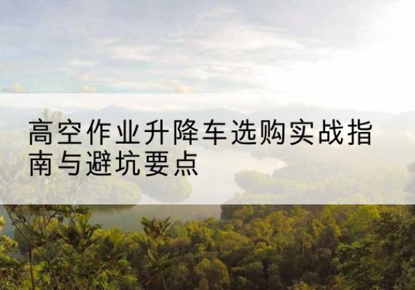 赣州升降车怎么选-高空作业升降车选购实战指南与避坑要点