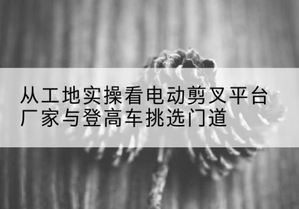 赣州电动剪叉升降平台厂家-从工地实操看电动剪叉平台厂家与登高车挑选门道