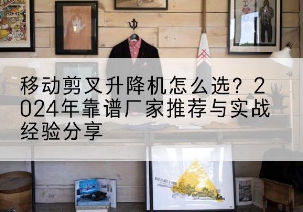 赣州升降平台厂家推荐-移动剪叉升降机怎么选？2024年靠谱厂家推荐与实战经验分享